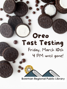 Oreo tasting at the Bowman Regional Public Library. We'll be part of the Bowman Area Chamber of Commerce's St. Patty's Day promotion. Library open special hours on Friday, March 10th. Oreo Tasting begins at 4 PM until the cookies are gone!